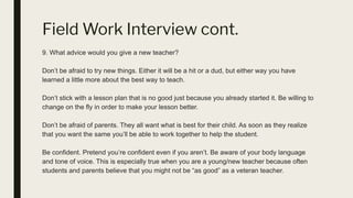 Field Work Interview cont.
9. What advice would you give a new teacher?
Don’t be afraid to try new things. Either it will be a hit or a dud, but either way you have
learned a little more about the best way to teach.
Don’t stick with a lesson plan that is no good just because you already started it. Be willing to
change on the fly in order to make your lesson better.
Don’t be afraid of parents. They all want what is best for their child. As soon as they realize
that you want the same you’ll be able to work together to help the student.
Be confident. Pretend you’re confident even if you aren’t. Be aware of your body language
and tone of voice. This is especially true when you are a young/new teacher because often
students and parents believe that you might not be “as good” as a veteran teacher.
 