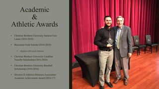 Academic
&
Athletic Awards
• Christian Brothers University Summa Cum
Laude (2016-2018)
• Buccaneer Gold Scholar (2016-2018)
• Highest GPA of all Athletes
• Christian Brothers University Lasallian
Transfer Scholarship (2016-2018)
• Christian Brothers University Baseball
Scholarship (2016-2018)
• Division II Athletics Directors Association
Academic Achievement Award (2016-17)
 
