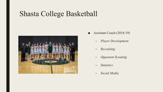 Shasta College Basketball
■ Assistant Coach (2018-19)
– Player Development
– Recruiting
– Opponent Scouting
– Statistics
– Social Media
 