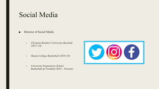 Social Media
■ Director of Social Media
– Christian Brothers University Baseball
(2017-18)
– Shasta College Basketball (2018-19)
– University Preparatory School
Basketball & Football (2018 – Present)
 