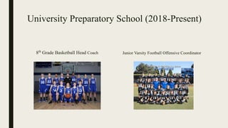 University Preparatory School (2018-Present)
8th
Grade Basketball Head Coach Junior Varsity Football Offensive Coordinator
 
