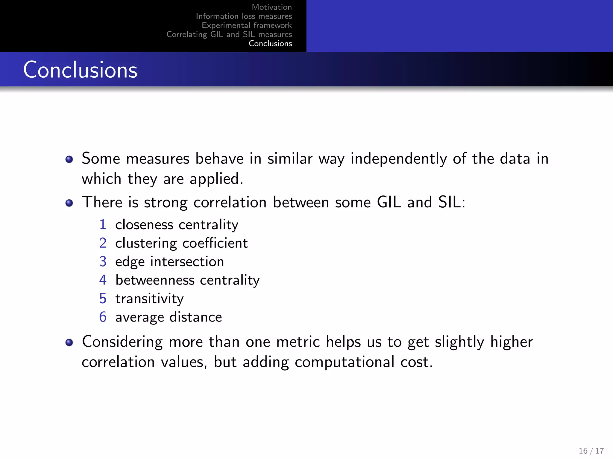 Motivation
Information loss measures
Experimental framework
Correlating GIL and SIL measures
Conclusions
Conclusions
Some measures behave in similar way independently of the data in
which they are applied.
There is strong correlation between some GIL and SIL:
1 closeness centrality
2 clustering coeﬃcient
3 edge intersection
4 betweenness centrality
5 transitivity
6 average distance
Considering more than one metric helps us to get slightly higher
correlation values, but adding computational cost.
16 / 17
 