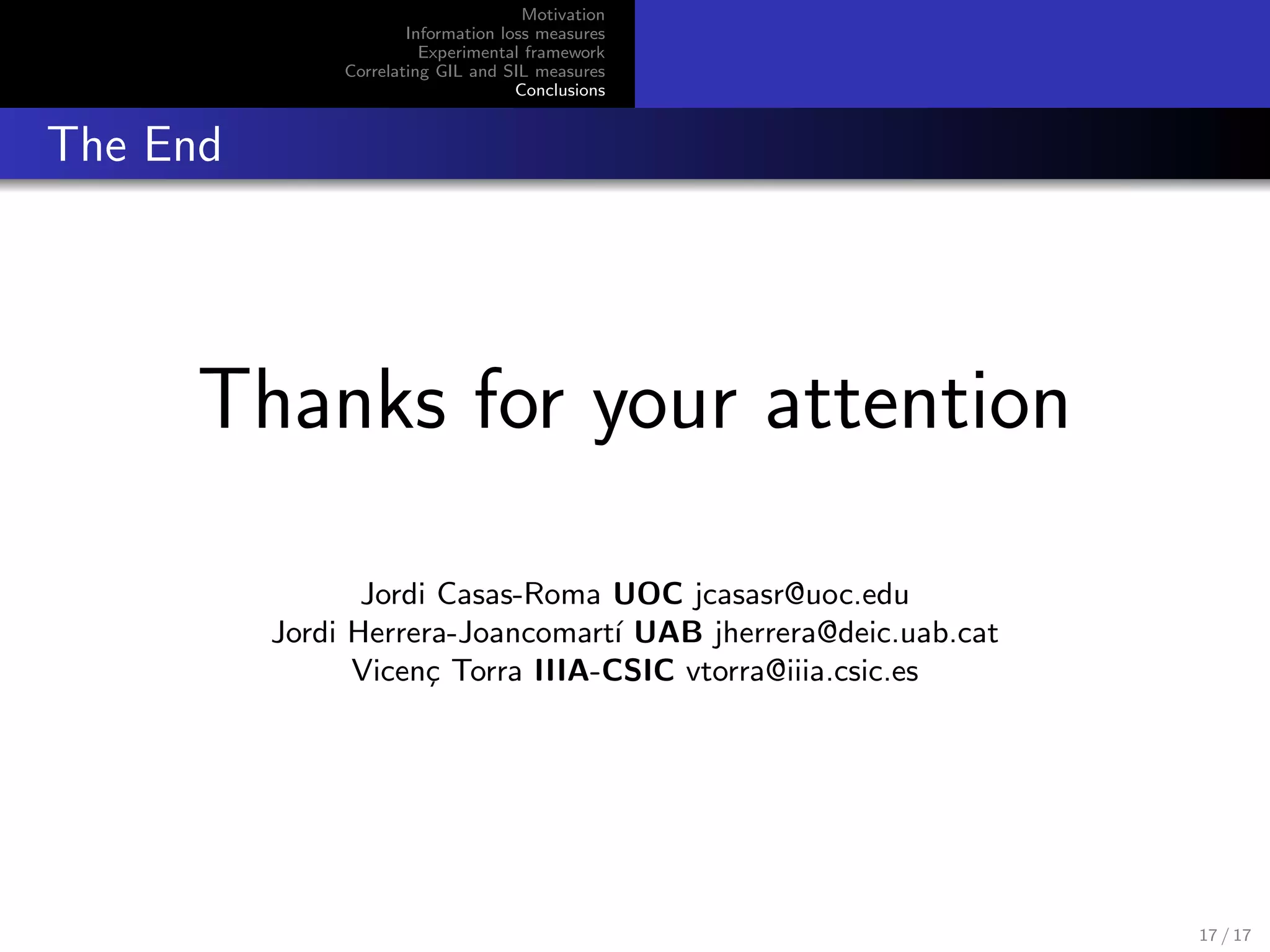 Motivation
Information loss measures
Experimental framework
Correlating GIL and SIL measures
Conclusions
The End
Thanks for your attention
Jordi Casas-Roma UOC jcasasr@uoc.edu
Jordi Herrera-Joancomart´ı UAB jherrera@deic.uab.cat
Vicen¸c Torra IIIA-CSIC vtorra@iiia.csic.es
17 / 17
 