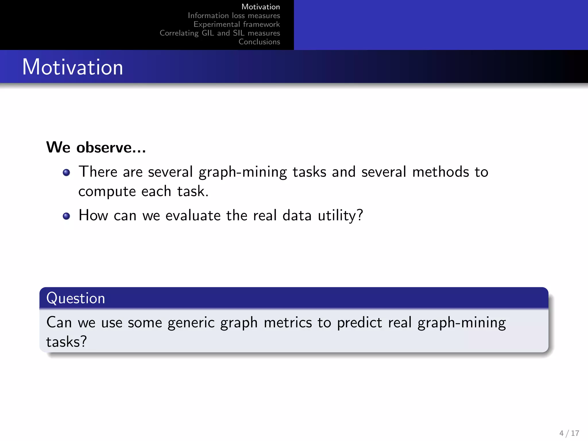 Motivation
Information loss measures
Experimental framework
Correlating GIL and SIL measures
Conclusions
Motivation
We observe...
There are several graph-mining tasks and several methods to
compute each task.
How can we evaluate the real data utility?
Question
Can we use some generic graph metrics to predict real graph-mining
tasks?
4 / 17
 