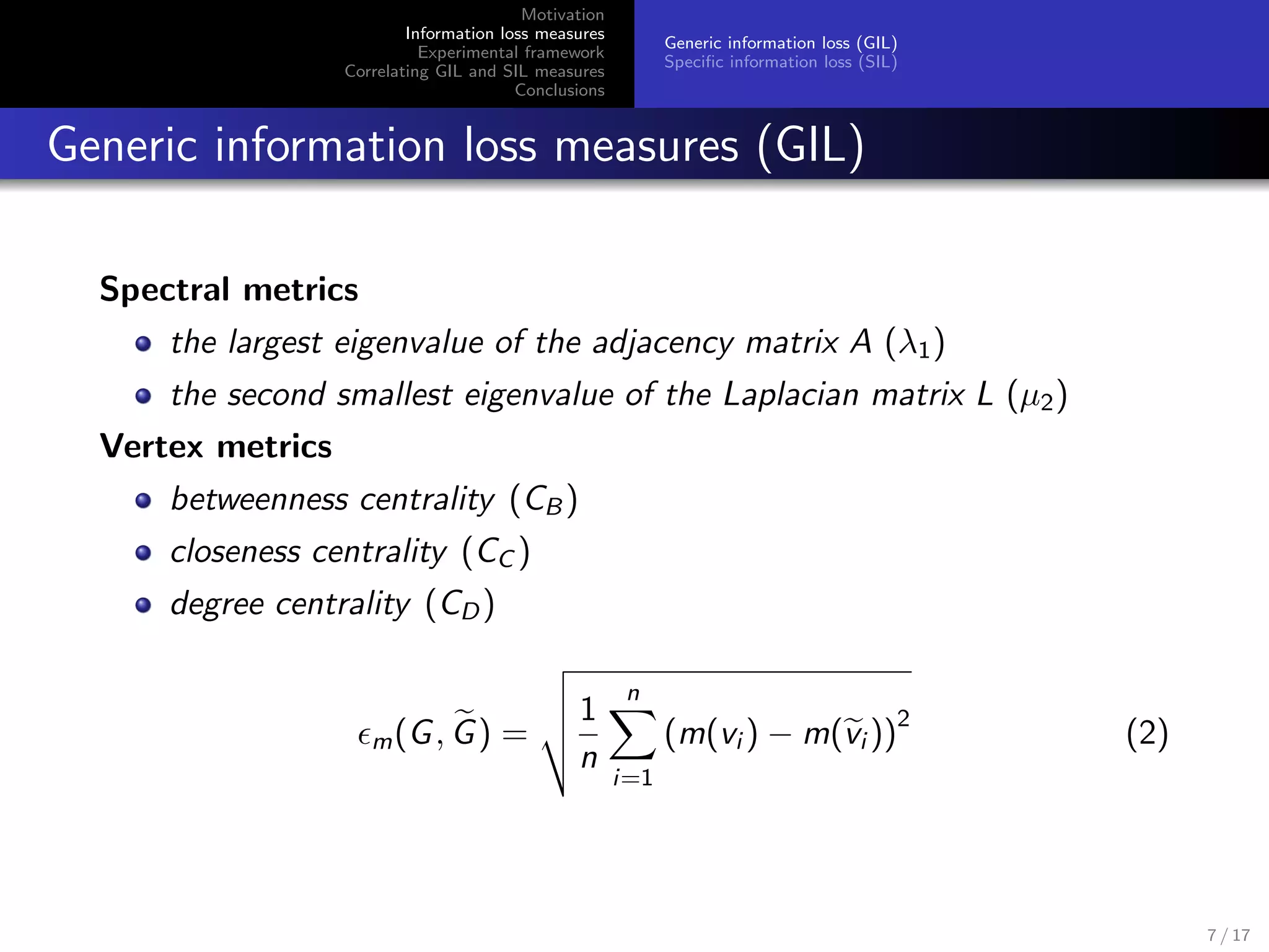 Motivation
Information loss measures
Experimental framework
Correlating GIL and SIL measures
Conclusions
Generic information loss (GIL)
Speciﬁc information loss (SIL)
Generic information loss measures (GIL)
Spectral metrics
the largest eigenvalue of the adjacency matrix A (λ1)
the second smallest eigenvalue of the Laplacian matrix L (µ2)
Vertex metrics
betweenness centrality (CB )
closeness centrality (CC )
degree centrality (CD)
m(G, G) =
1
n
n
i=1
(m(vi ) − m(vi ))
2
(2)
7 / 17
 