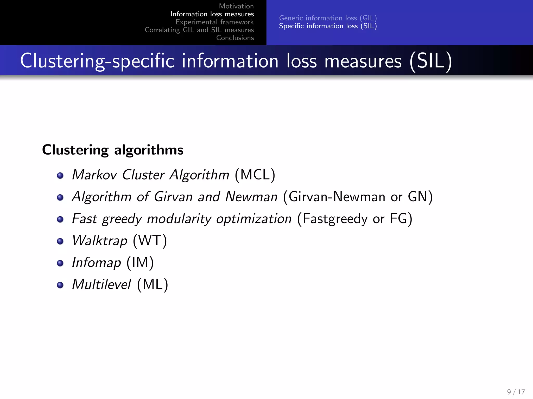 Motivation
Information loss measures
Experimental framework
Correlating GIL and SIL measures
Conclusions
Generic information loss (GIL)
Speciﬁc information loss (SIL)
Clustering-speciﬁc information loss measures (SIL)
Clustering algorithms
Markov Cluster Algorithm (MCL)
Algorithm of Girvan and Newman (Girvan-Newman or GN)
Fast greedy modularity optimization (Fastgreedy or FG)
Walktrap (WT)
Infomap (IM)
Multilevel (ML)
9 / 17
 
