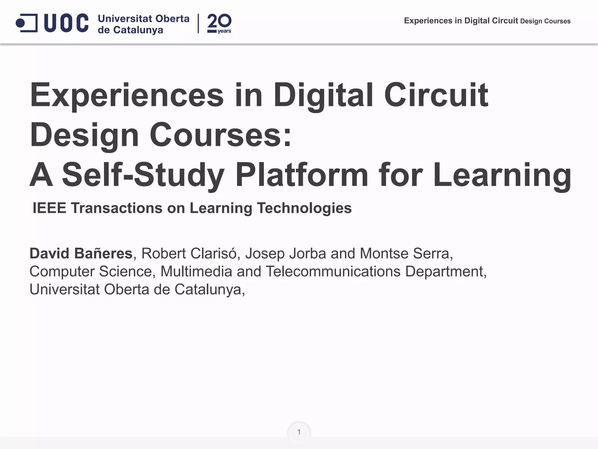 Experiences in Digital Circuit
Design Courses:
A Self-Study Platform for Learning
David Bañeres, Robert Clarisó, Josep Jorba and Montse Serra,
Computer Science, Multimedia and Telecommunications Department,
Universitat Oberta de Catalunya,
1
Experiences in Digital Circuit Design Courses
IEEE Transactions on Learning Technologies
 