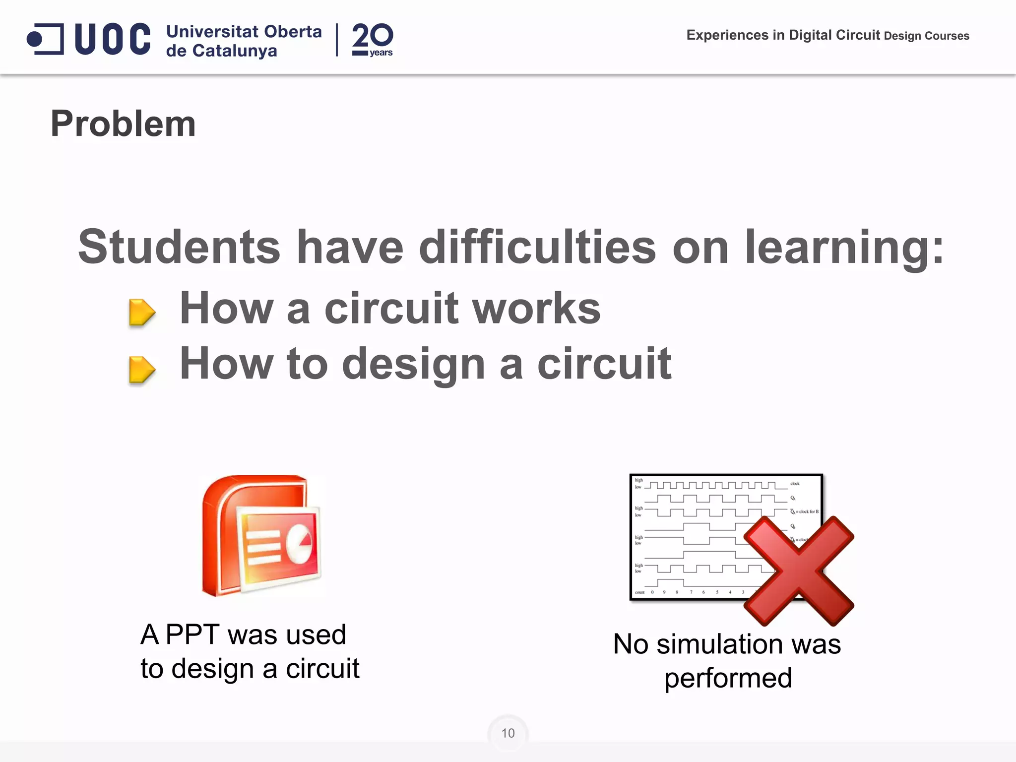 10
Problem
Students have difficulties on learning:
• How a circuit works
• How to design a circuit
A PPT was used
to design a circuit
No simulation was
performed
Experiences in Digital Circuit Design Courses
 