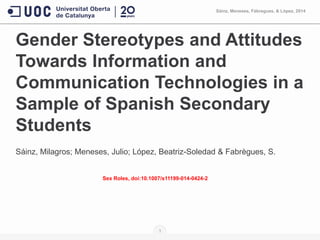 Gender Stereotypes and Attitudes
Towards Information and
Communication Technologies in a
Sample of Spanish Secondary
Students
Sáinz, Milagros; Meneses, Julio; López, Beatriz-Soledad & Fabrègues, S.
Sex Roles, doi:10.1007/s11199-014-0424-2
1
Sàinz, Meneses, Fàbregues, & Lòpez, 2014
 