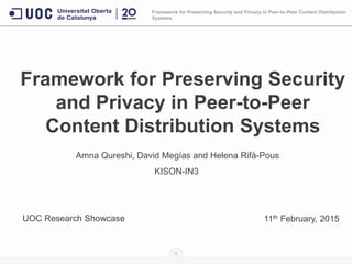 Framework for Preserving Security
and Privacy in Peer-to-Peer
Content Distribution Systems
Amna Qureshi, David Megías and Helena Rifà-Pous
KISON-IN3
1
11th February, 2015UOC Research Showcase
Framework for Preserving Security and Privacy in Peer-to-Peer Content Distribution
Systems
 
