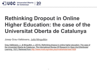 Rethinking Dropout in Online
Higher Education: the case of the
Universitat Oberta de Catalunya
Josep Grau-Valldosera, Julià Minguillón
Grau-Valldosera, J., & Minguillón, J. (2014). Rethinking dropout in online higher education: The case of
the Universitat Oberta de Catalunya. The International Review Of Research In Open And Distributed
Learning, 15(1). Retrieved from http://www.irrodl.org/index.php/irrodl/article/view/1628
1
 