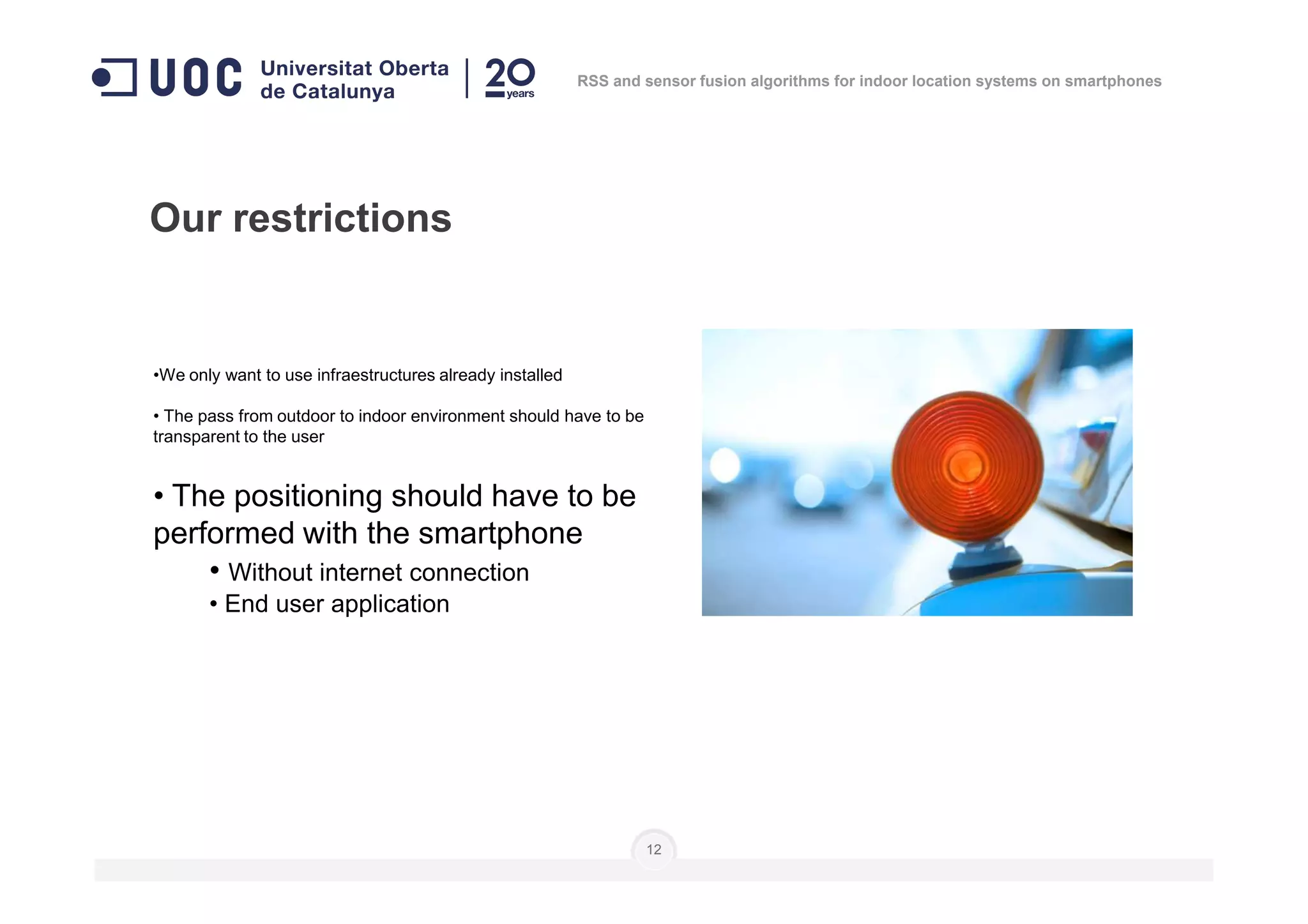 •We only want to use infraestructures already installed
• The pass from outdoor to indoor environment should have to be
transparent to the user
Our restrictions
RSS and sensor fusion algorithms for indoor location systems on smartphones
• The positioning should have to be
performed with the smartphone
• Without internet connection
• End user application
12
 
