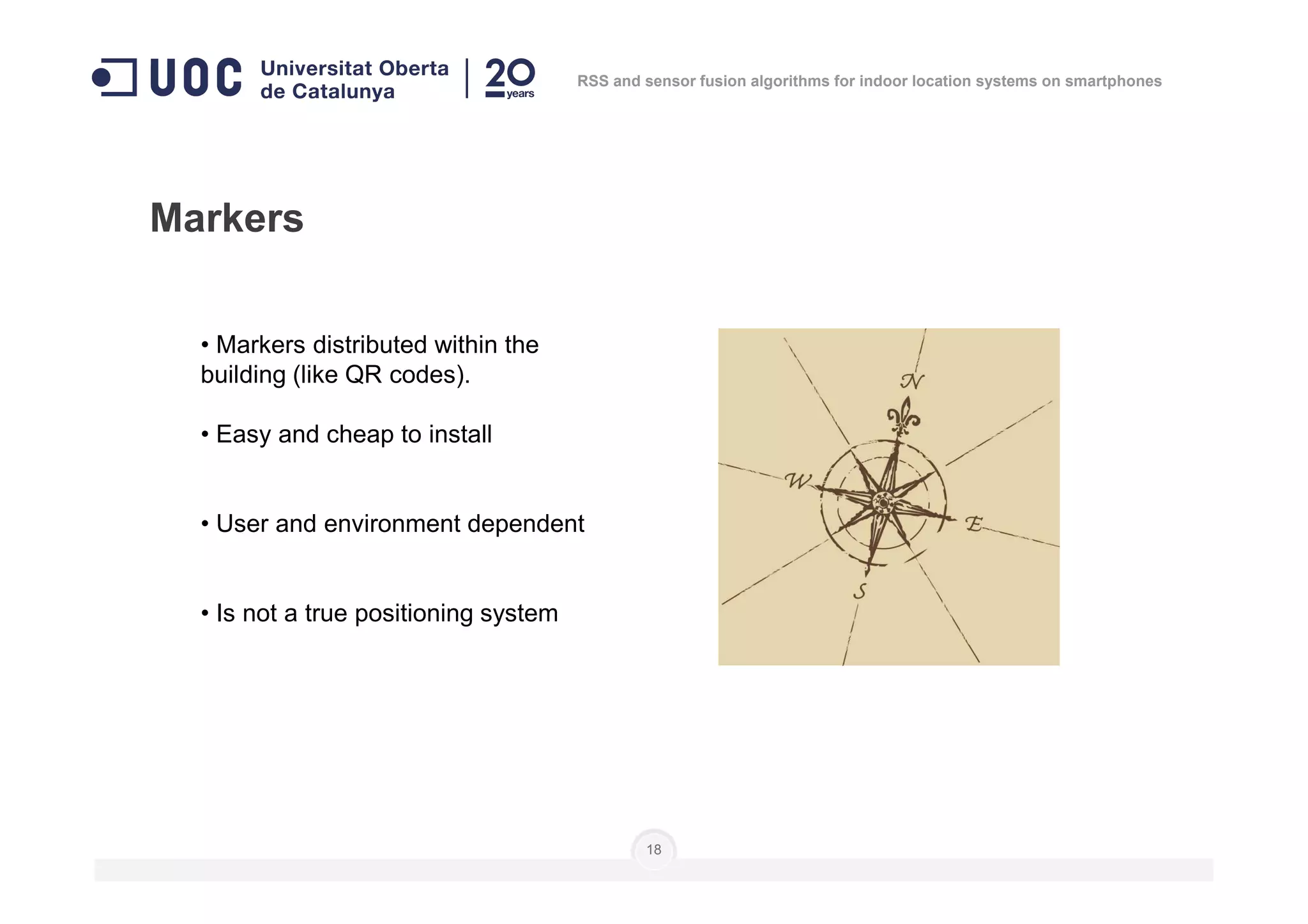 • Markers distributed within the
building (like QR codes).
• Easy and cheap to install
Markers
RSS and sensor fusion algorithms for indoor location systems on smartphones
• User and environment dependent
• Is not a true positioning system
18
 