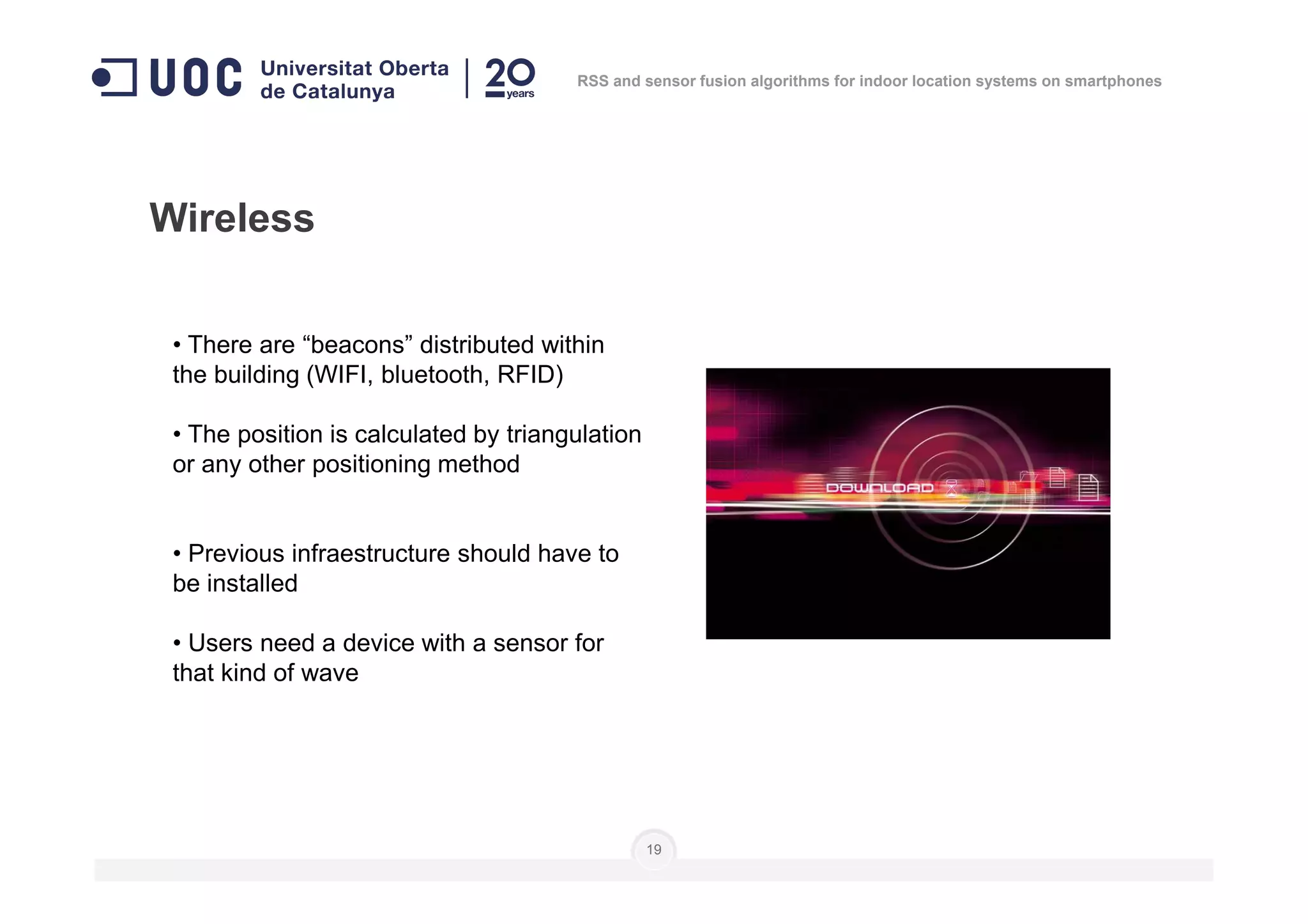 • There are “beacons” distributed within
the building (WIFI, bluetooth, RFID)
• The position is calculated by triangulation
or any other positioning method
Wireless
RSS and sensor fusion algorithms for indoor location systems on smartphones
or any other positioning method
• Previous infraestructure should have to
be installed
• Users need a device with a sensor for
that kind of wave
19
 