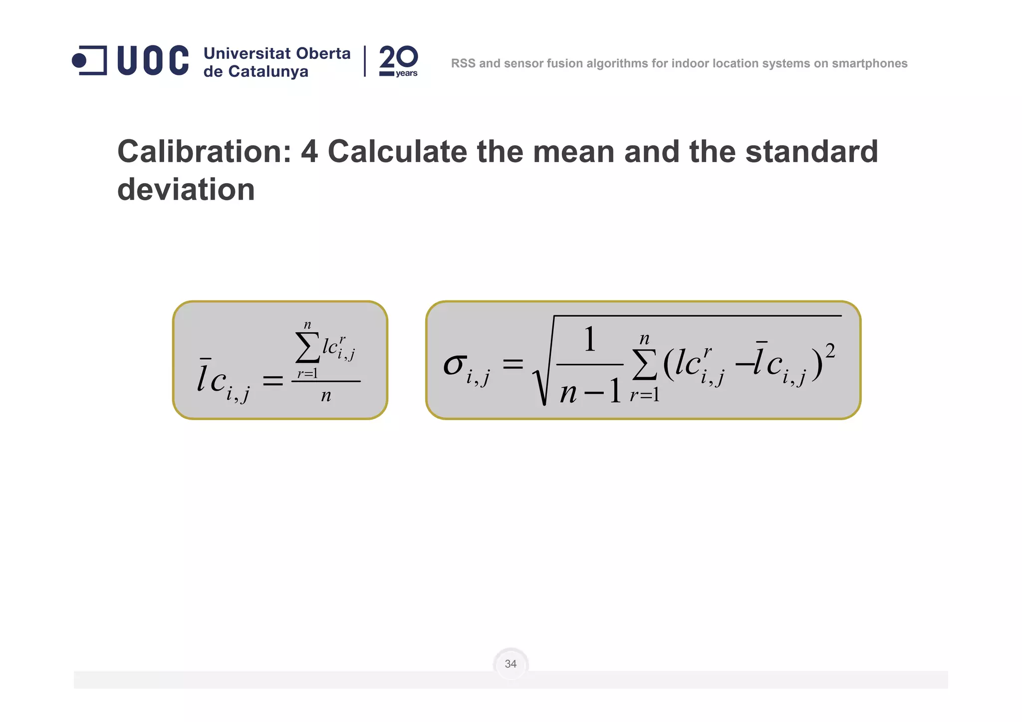 Calibration: 4 Calculate the mean and the standard
deviation
lc
n
r
ji
cl
∑
=
, 2
)(
1 n
r
cllc∑ −=σ
RSS and sensor fusion algorithms for indoor location systems on smartphones
34
nji
r
ji
cl
∑
= =1
,
,
2
,
1
,, )(
1
ji
r
r
jiji cllc
n
∑ −
−
=
=
σ
 
