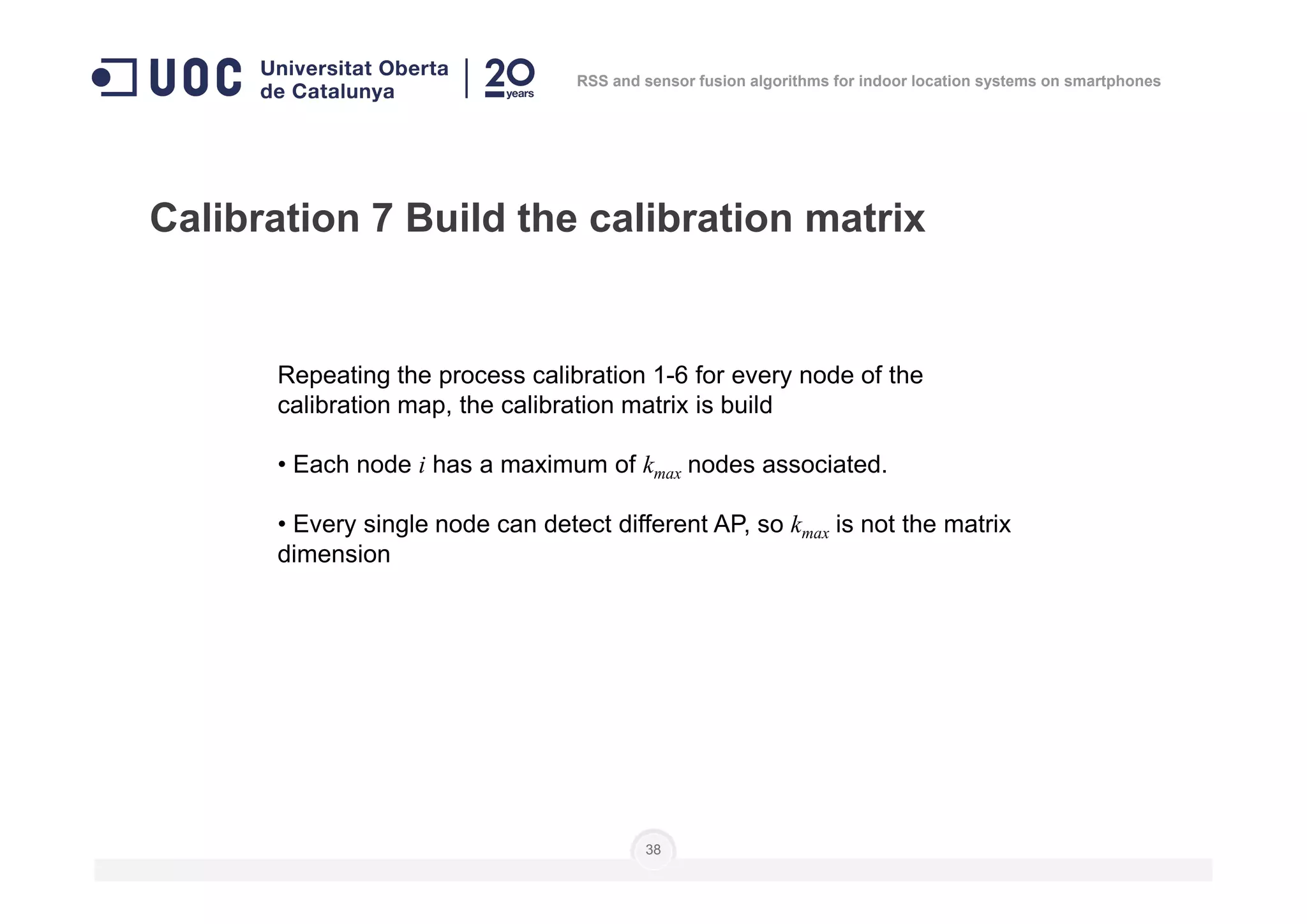 Calibration 7 Build the calibration matrix
Repeating the process calibration 1-6 for every node of the
calibration map, the calibration matrix is build
• Each node i has a maximum of k nodes associated.
RSS and sensor fusion algorithms for indoor location systems on smartphones
38
• Each node i has a maximum of kmax nodes associated.
• Every single node can detect different AP, so kmax is not the matrix
dimension
 