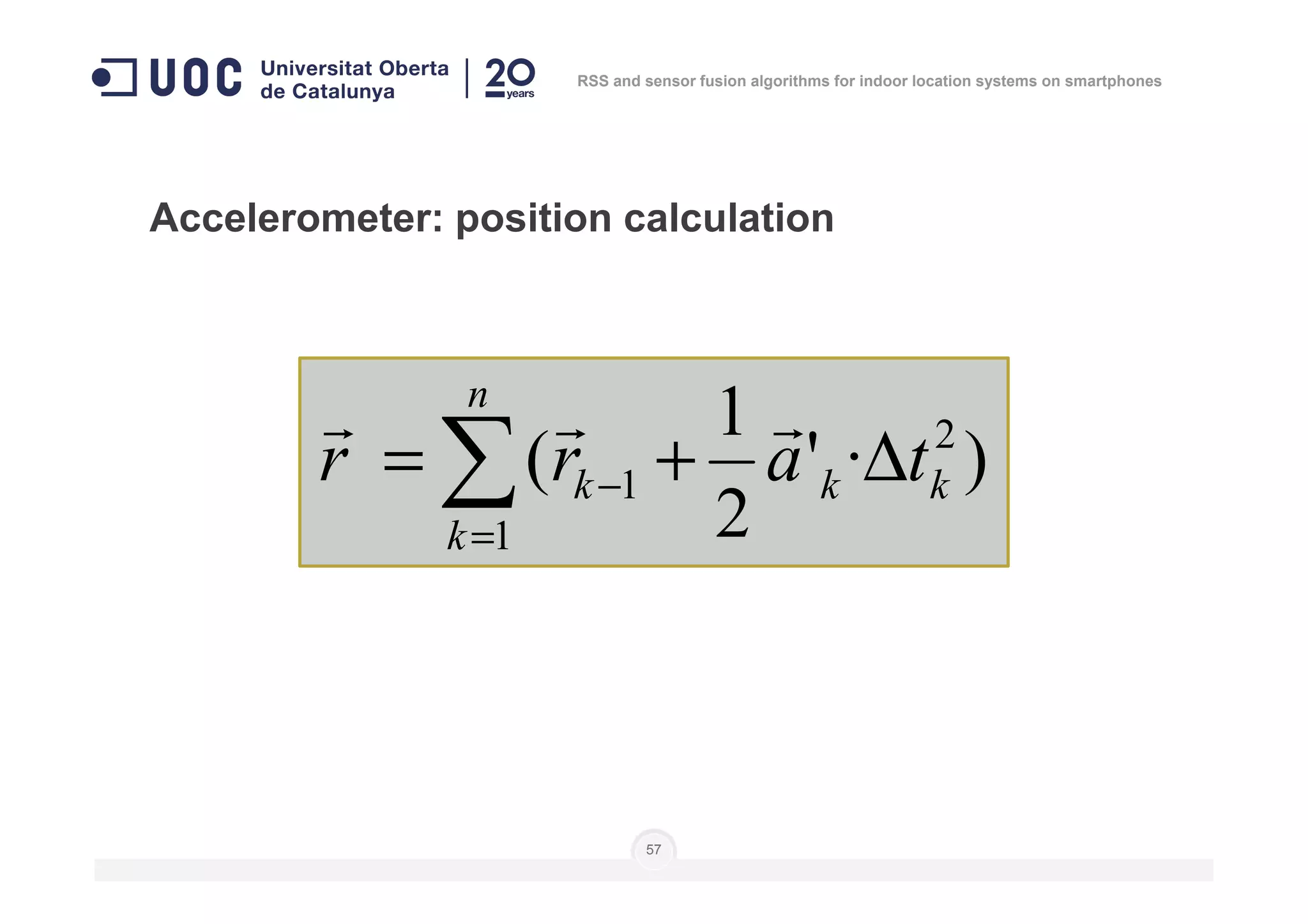 Accelerometer: position calculation
)·'
1
( 2
1 kk
n
k tarr ∆+= ∑ −
rrr
RSS and sensor fusion algorithms for indoor location systems on smartphones
57
)·'
2
(
1
1 kk
k
k tarr ∆+= ∑=
−
 