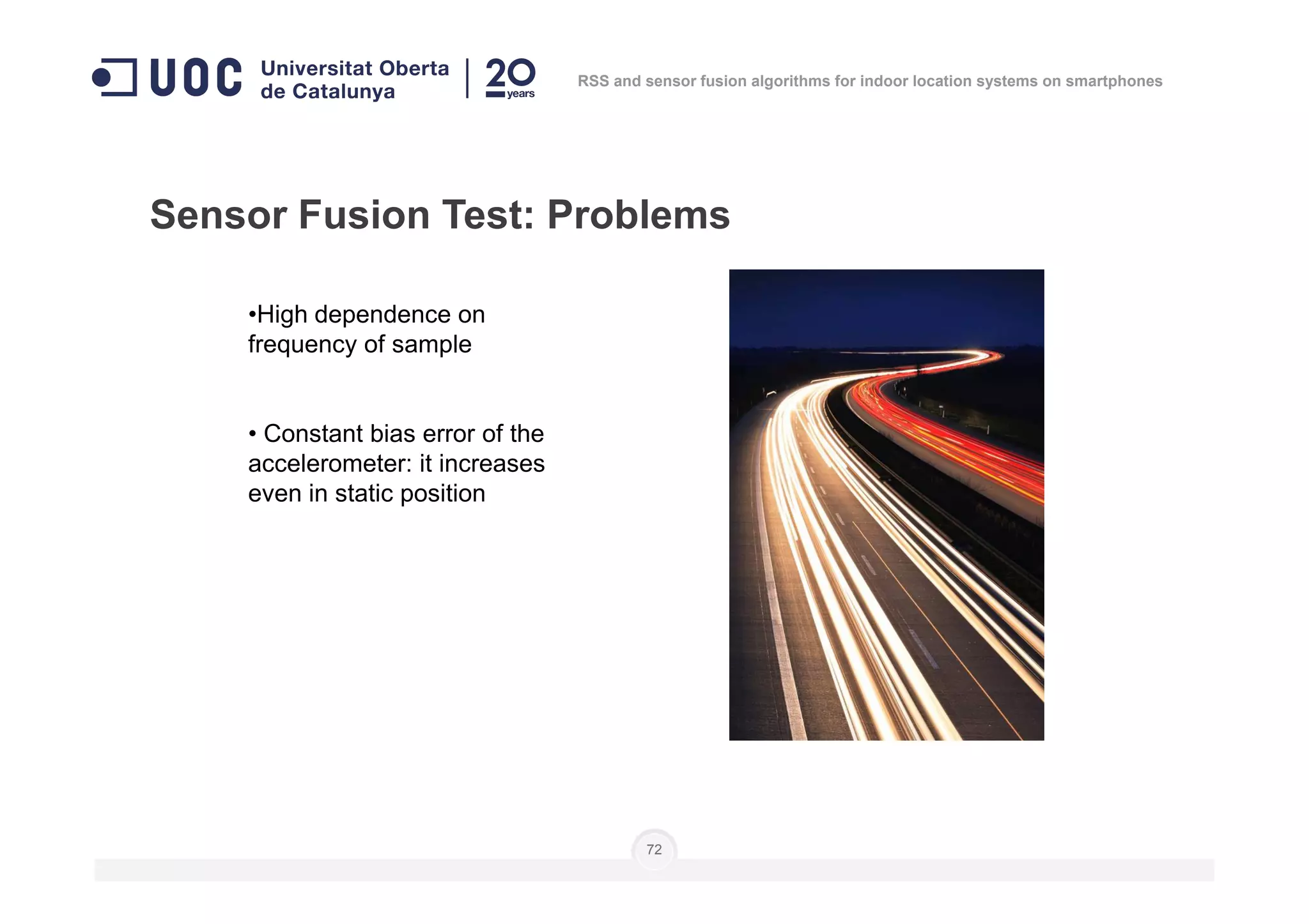 •High dependence on
frequency of sample
• Constant bias error of the
accelerometer: it increases
Sensor Fusion Test: Problems
RSS and sensor fusion algorithms for indoor location systems on smartphones
accelerometer: it increases
even in static position
72
 