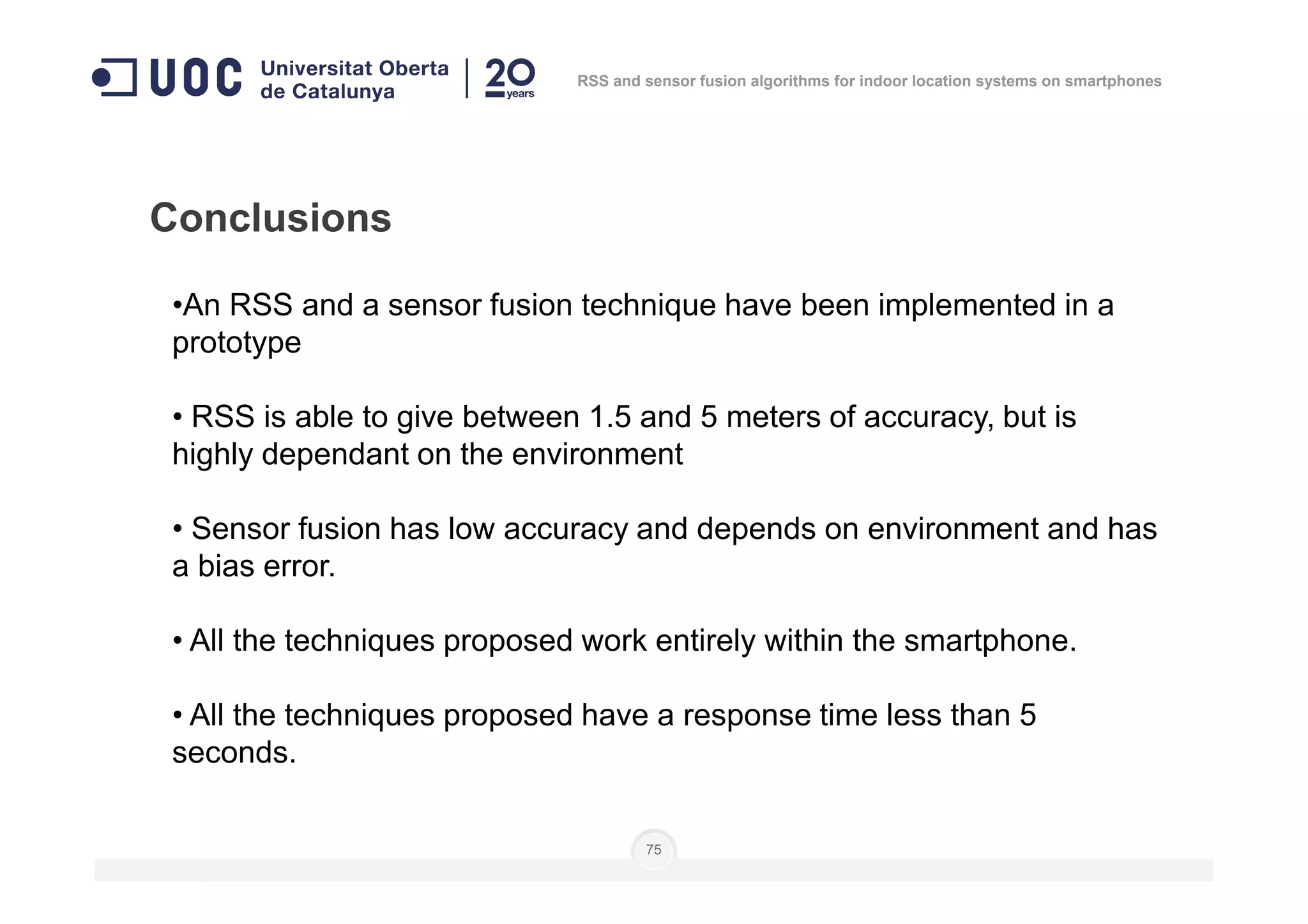 Conclusions
•An RSS and a sensor fusion technique have been implemented in a
prototype
• RSS is able to give between 1.5 and 5 meters of accuracy, but is
highly dependant on the environment
RSS and sensor fusion algorithms for indoor location systems on smartphones
75
highly dependant on the environment
• Sensor fusion has low accuracy and depends on environment and has
a bias error.
• All the techniques proposed work entirely within the smartphone.
• All the techniques proposed have a response time less than 5
seconds.
 