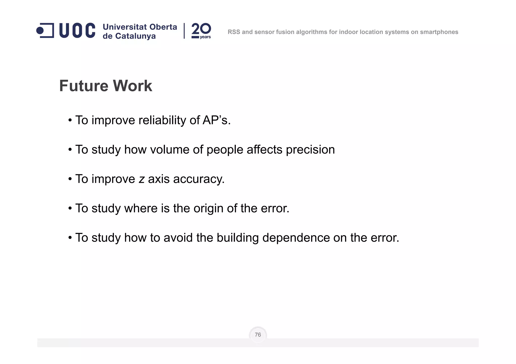 Future Work
• To improve reliability of AP’s.
• To study how volume of people affects precision
• To improve z axis accuracy.
RSS and sensor fusion algorithms for indoor location systems on smartphones
76
• To improve z axis accuracy.
• To study where is the origin of the error.
• To study how to avoid the building dependence on the error.
 