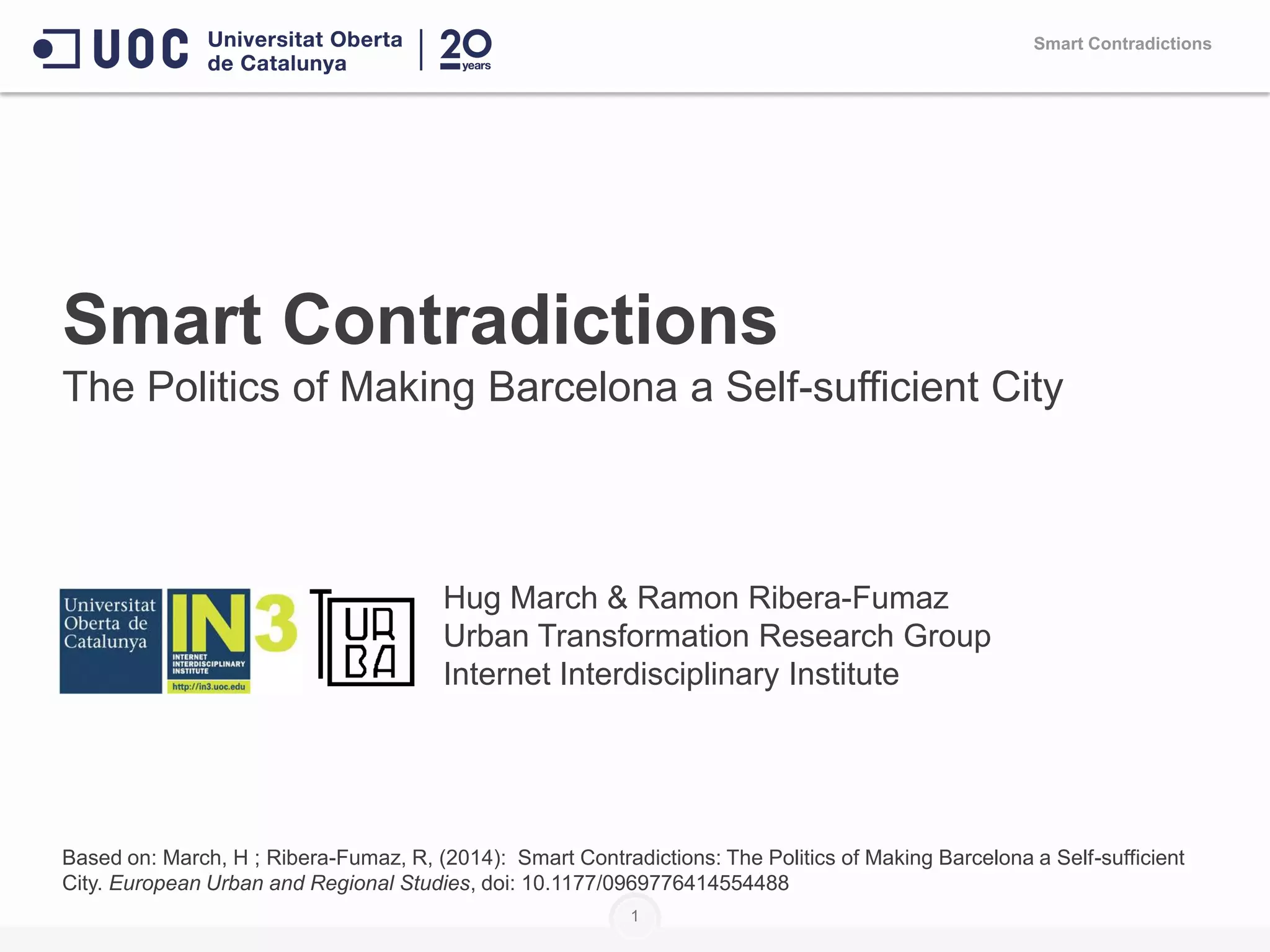 Smart Contradictions
The Politics of Making Barcelona a Self-sufficient City
Hug March & Ramon Ribera-Fumaz
Urban Transformation Research Group
Internet Interdisciplinary Institute
Based on: March, H ; Ribera-Fumaz, R, (2014): Smart Contradictions: The Politics of Making Barcelona a Self-sufficient
City. European Urban and Regional Studies, doi: 10.1177/0969776414554488
1
Smart Contradictions
 