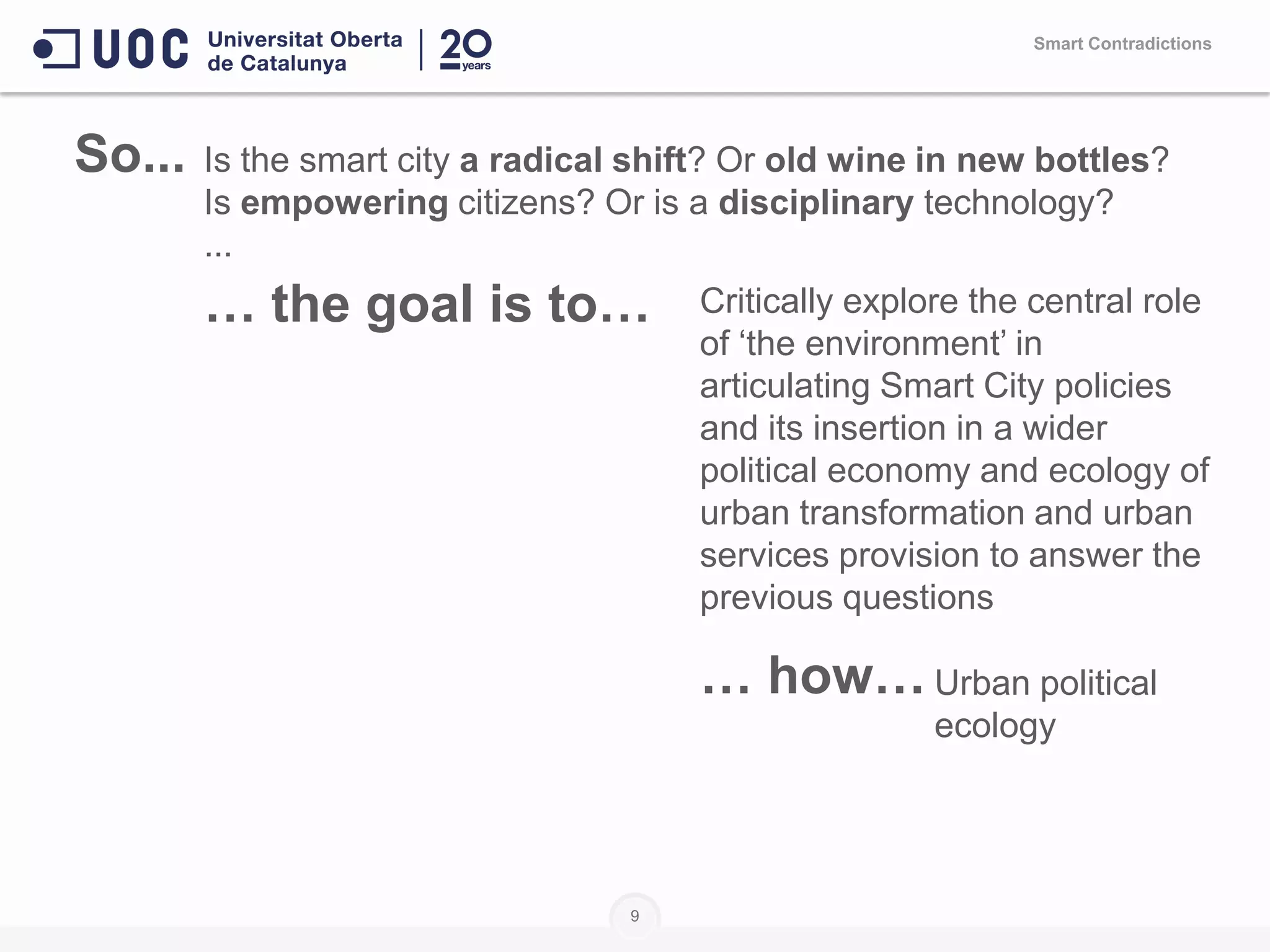9
Smart Contradictions
Is the smart city a radical shift? Or old wine in new bottles?
Is empowering citizens? Or is a disciplinary technology?
...
… the goal is to… Critically explore the central role
of ‘the environment’ in
articulating Smart City policies
and its insertion in a wider
political economy and ecology of
urban transformation and urban
services provision to answer the
previous questions
… how… Urban political
ecology
So...
 