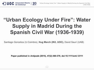 “Urban Ecology Under Fire”: Water
Supply in Madrid During the
Spanish Civil War (1936-1939)
Santiago Gorostiza (U.Coimbra), Hug March (IN3, UOC), David Saurí (UAB)
Paper published in Antipode (2015), 47(2):360-379, doi:10.1111/anti.12111
“Urban Ecology Under Fire”: Water Supply in Madrid During the Spanish Civil War
(1936-1939)
1
 