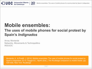 Mobile ensembles:
The uses of mobile phones for social protest by
Spain’s Indignados
1
Mobile ensembles: The uses of mobile phones for social protest by Spain’s Indignados
Arnau Monterde
Networks, Movements & Technopolitics
IN3/UOC
Monterde, A., & Postill, J. (2014). Mobile ensembles: The uses of mobile phones for social protest by
Spain‟s indignados. En G. Goggin & L. Hjorth (Eds.), The Routledge companion to mobile media. (pp.
429-438). New York: Routledge.
 