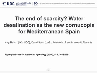 The end of scarcity? Water
desalination as the new cornucopia
for Mediterranean Spain
Hug March (IN3, UOC), David Saurí (UAB), Antonio M. Rico-Amorós (U.Alacant)
Paper published in Journal of Hydrology (2014), 519, 2642-2651
1
The end of scarcity? Water desalination as the new cornucopia for Mediterranean Spain
 