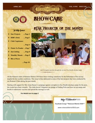 APRIL 2011                                                                              VOL. # ONE       ISSUE #10
                                           ROTARACT DISTRICT 3010




                                       SHOWCASE
                                       STAR PROJECTS OF THE MONTH
         In this issue
  Star Projects       …Page 2

  DDR’s Desk           …Page3

  Club Cognizance

                        …Page 4

  Points To Ponder ...Page 7

  Just Jotting         …Page 8

  Monthly Mosaic …Page 9

  Bits n Pieces

                      …Page 10



                                                 Anti Corruption marches through the city and Free Health checkup camps



All the Rotaract clubs of Rotaract District 3010 have been working ceaselessly for the betterment of the society
despite the hot weather conditions. This issue is thus dedicated to some of the best projects that were conducted by
our Rotaract Clubs during the past month.

Starting with support for Shri Anna Hazare‟s campaign against corruption to free Health checkup camps for the poor,
the events have been versatile. The clubs haven‟t forgotten our pledge of Ending Polio and have set up camps and
booths to administer vaccines and spread the message as well.

                    For details turn to page 2


                                                                                   Stay Connected !!!!!
                                                                         Facebook Group:**Rotaract District 3010**

                                                                              www.rotaractdistrict3010.com
 