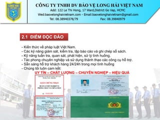 2.1 ĐIỂM ĐỘC ĐÁO
- Kiến thức về pháp luật Việt Nam.
- Các kỹ năng giám sát, kiểm tra, lập báo cáo và ghi chép sổ sách.
- Kỹ năng tuần tra, quan sát, phát hiện, sử lý tình huống.
- Tác phong chuyên nghiệp và sử dụng thành thạo các công cụ hỗ trợ.
- Sẵn sàng hỗ trợ khách hàng 24/24h trong mọi tình huống
- Chúng tôi luôn cam kết:
UY TÍN – CHẤT LƯỢNG – CHUYÊN NGHIỆP – HIỆU QUẢ
 