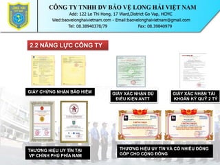 2.2 NĂNG LỰC CÔNG TY
GIẤY CHỨNG NHẬN BẢO HIỂM
THƯƠNG HIỆU UY TÍN TẠI
VP CHÍNH PHỦ PHÍA NAM
GIẤY XÁC NHẬN ĐỦ
ĐiỀU KiỆN ANTT
GIẤY XÁC NHẬN TÀI
KHOẢN KÝ QUỸ 2 TỶ
THƯƠNG HiỆU UY TÍN VÀ CÓ NHIỀU ĐÓNG
GÓP CHO CỘNG ĐỒNG
 