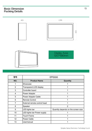 Qingdao Spiriyo Electronics Technology Co.,Ltd
13
Display Area
1207*680mm
Basic Dimension
Packing Details
型号
NO. Product Name Quantity
1 Showcase 1
2 Transparent LCD display 1
3 Controller board 1
4 Power Adapter 1
5 Power Adapter Cable 1
6 Remote Control 1
7 External remote control head 1
8 Speaker 2
9 LED lights bar Quantity depends on the screen size
10 LED lights bar Power supply 1
11 Touch Frame 1
12 Power Cable 1
13 Usermanual 1
EPG550
 