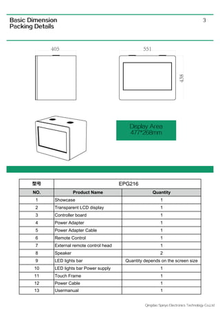 Qingdao Spiriyo Electronics Technology Co.,Ltd
3Basic Dimension
Packing Details
Display Area
477*268mm
型号
NO. Product Name Quantity
1 Showcase 1
2 Transparent LCD display 1
3 Controller board 1
4 Power Adapter 1
5 Power Adapter Cable 1
6 Remote Control 1
7 External remote control head 1
8 Speaker 2
9 LED lights bar Quantity depends on the screen size
10 LED lights bar Power supply 1
11 Touch Frame 1
12 Power Cable 1
13 Usermanual 1
EPG216
 