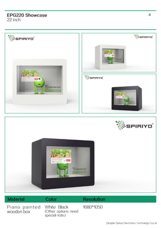Qingdao Spiriyo Electronics Technology Co.,Ltd
4EPG220 Showcase
22 inch
Material Color Resolution
P i a n o p a i n t e d
wooden box
White Black
(Other options need
special note.)
1680*1050
 