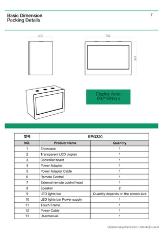 Qingdao Spiriyo Electronics Technology Co.,Ltd
7
Display Area
697*391mm
Basic Dimension
Packing Details
型号
NO. Product Name Quantity
1 Showcase 1
2 Transparent LCD display 1
3 Controller board 1
4 Power Adapter 1
5 Power Adapter Cable 1
6 Remote Control 1
7 External remote control head 1
8 Speaker 2
9 LED lights bar Quantity depends on the screen size
10 LED lights bar Power supply 1
11 Touch Frame 1
12 Power Cable 1
13 Usermanual 1
EPG320
 
