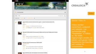 Video
Spexian Video AI:
Videos werden
transkribiert, analysiert
und indexiert. Das
Suchresultat zeigt
“Fundstellen” in Videos
an, die direkt
angesprungen werden. So
werden auch grosse Video
Repositories durchsuchbar
und nutzbar für
Lernszenarien
31
 