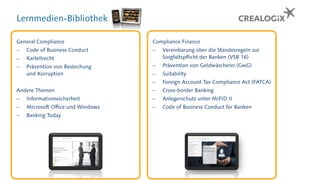 Lernmedien-Bibliothek
General Compliance
 Code of Business Conduct
 Kartellrecht
 Prävention von Bestechung
und Korruption
Andere Themen
 Informationssicherheit
 Microsoft Office und Windows
 Banking Today
Compliance Finance
 Vereinbarung über die Standesregeln zur
Sorgfaltspflicht der Banken (VSB 16)
 Prävention von Geldwäscherei (GwG)
 Suitability
 Foreign Account Tax Compliance Act (FATCA)
 Cross-border Banking
 Anlegerschutz unter MiFID II
 Code of Business Conduct für Banken
 