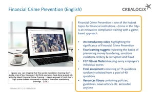 Financial Crime Prevention (English)
Financial Crime Prevention is one of the hottest
topics for financial institutions. «Crime in the City»
is an innovative compliance training with a game-
based approach.
• An introductory video highlighting the
significance of Financial Crime Prevention
• Four learning nuggets reviewing the basics of
preventing money laundering, sanctions
violations, bribery & corruption and fraud
• FCP Fitness Meters keeping every employee’s
individual scores
• Final assessment consisting of 15 questions
randomly selected from a pool of 40
questions
• Resources library containing policies,
guidelines, news articles etc. accessible
anytimeOktober 2017 | © CREALOGIX
 
