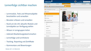 Lernerfolge sichtbar machen
 Lernmodule, Tests und Wissensobjekte
bereitstellen und verwalten
 Benutzer erfassen und verwalten
 Rund um die Uhr aktuelle Module und
Lernobjekte zur Verfügung stellen
 Wissen in Lerngruppen teilen
 Jederzeit Bearbeitungsstand einsehen
 Lernerfolge und Lernhistorie
 Tracking, Reporting und Zertifikate
 Kommentare und Bewertungen
Oktober 2017 | © CREALOGIX
 