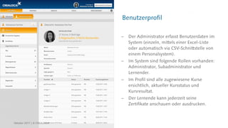 Benutzerprofil
 Der Administrator erfasst Benutzerdaten im
System (einzeln, mittels einer Excel-Liste
oder automatisch via CSV-Schnittstelle von
einem Personalsystem).
 Im System sind folgende Rollen vorhanden:
Administrator, Subadministrator und
Lernender.
 Im Profil sind alle zugewiesene Kurse
ersichtlich, aktueller Kursstatus und
Kursresultat.
 Der Lernende kann jederzeit seine
Zertifikate anschauen oder ausdrucken.
Oktober 2017 | © CREALOGIX
 