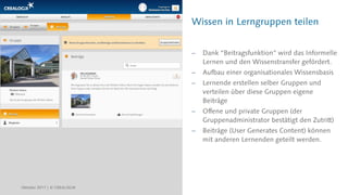 Wissen in Lerngruppen teilen
 Dank “Beitragsfunktion” wird das Informelle
Lernen und den Wissenstransfer gefördert.
 Aufbau einer organisationales Wissensbasis
 Lernende erstellen selber Gruppen und
verteilen über diese Gruppen eigene
Beiträge
 Offene und private Gruppen (der
Gruppenadministrator bestätigt den Zutritt)
 Beiträge (User Generates Content) können
mit anderen Lernenden geteilt werden.
Oktober 2017 | © CREALOGIX
 