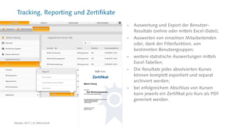 Tracking, Reporting und Zertifikate
 Auswertung und Export der Benutzer-
Resultate (online oder mittels Excel-Datei);
 Auswerten von einzelnen Mitarbeitenden
oder, dank der Filterfunktion, von
bestimmten Benutzergruppen;
 weitere statistische Auswertungen mittels
Excel-Tabellen;
 Die Resultate jedes absolvierten Kurses
können komplett exportiert und separat
archiviert werden;
 bei erfolgreichem Abschluss von Kursen
kann jeweils ein Zertifikat pro Kurs als PDF
generiert werden.
Oktober 2017 | © CREALOGIX
 