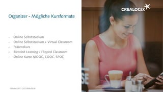 Organizer - Mögliche Kursformate
65
 Online Selbststudium
 Online Selbststudium + Virtual Classroom
 Präsenzkurs
 Blended Learning / Flipped Classroom
 Online Kurse MOOC, COOC, SPOC
Oktober 2017 | © CREALOGIX
 