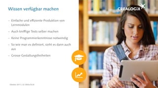 Wissen verfügbar machen
 Einfache und effiziente Produktion von
Lernmodulen
 Auch knifflige Tests selber machen
 Keine Programmierkenntnisse notwendig
 So wie man es definiert, sieht es dann auch
aus
 Grosse Gestaltungsfreiheiten
Oktober 2017 | © CREALOGIX
 