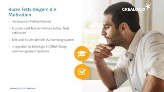 Kurze Tests steigern die
Motivation
 Umfassende Testfunktionen
 Autoren und Trainer können selber Tests
definieren
 Zeit und Kosten bei der Auswertung sparen
 Integration in beliebige SCORM-fähige
Lernmanagement-Systeme
Oktober 2017 | © CREALOGIX
 