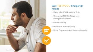 Was TESTPOOL einzigartig
macht
 Flash- oder HTML-basierte Tests
 Unterstützt SCORM-fähige Lern-
management-Systeme
 Online-Prüfung
 Automatische Auswertung
 Keine Programmierkenntnisse notwendig
Oktober 2017 | © CREALOGIX
 