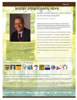 Page 11
                                                                                                                                      Page 10

                         ROTARY INTERNATIONAL NEWS
                                                                           Rotary names attorney John Hewko
                                                                           as its new top executive
                                                                           Rotary International News -- 12 January 2011




                                                                           Rotary International has named John Hewko, an attorney with
                                                                           extensive international experience in both the private and public
                                                                           sectors, to be the global humanitarian service organization’s new
                                                                           top executive, serving as its general secretary.


                                                                           In this position, Hewko will manage more than 600 employees of Rotary

                                                                           International and its charitable arm, The Rotary Foundation of Rotary

                                                                           International. Headquartered in Evanston, Illinois, USA, with regional

                                                                           offices in seven countries, Rotary’s Secretariat supports the activities of

                                                                           more than 33,000 Rotary clubs in over 200 countries and geographical
    “I am delighted to be joining Rotary and honored to be able
    to participate in the organization’s mission to promote                areas, with a combined membership of 1.2 million men and women. The
    world peace and understanding by addressing some of the
    root causes of conflict, such as poverty, hunger, disease,             Rotary Foundation annually distributes over $180 million to fund a variety
    illiteracy, and the global water and sanitation crisis,”
                                                                           of educational programs and humanitarian projects throughout the
    Hewko said. “Rotary’s global membership of 1.2 million
    business and professional leaders -- supported by a                    world.
    dedicated, professional staff -- is a powerful resource that
    is making a meaningful global and grassroots contribution
    to that goal. Just look at what Rotary already has
    accomplished in the area of polio prevention and
    eradication.”


Historic Moments -- RI themes




E    ach January, as Rotary district governors-elect convene at the International Assembly for training and fellowship, they can be
certain of two things: a lot of take-home reading and the announcement of a new RI theme.
The tradition of crafting a theme is credited to 1949-50 RI President Percy C. Hodgson, who outlined a list of four objectives for his term in office. Among
them were the better application of the principles of vocational service and dedication to world understanding and peace through international service
programs.

Though Hodgson's 83-word proclamation ran substantially longer than today's shorter, punchier themes, Rotarians' desire to celebrate and support their
president's annual program of service has remained the same. Other early themes include Rotary Is Hope in Action (Joaquin Serratosa Cibils, 1953-
54), Kindle the Spark Within (Nitish C. Laharry, 1962-63), and Good Will Begins with You (Ernst G. Breitholtz, 1971-72).

In the decades that followed, RI presidents introduced theme logos, lapel pins, ties, and scarves. Theme ties were introduced in the 1990s, and are now
given out yearly. Many have incorporated the theme for the year. The first scarves showing the RI theme were designed by 1998-99 RI President James
L. Lacy and his wife, Claudine, Follow Your Rotary Dream .


 From what we get we make a Living ; from what we give we make a life .
 