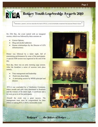 Page 2



                          Rotary Youth Leadership Awards 2010

          “Dedication, passion, and love describe the heart of RYLA, a most remarkable investment that assures Rotary's future. ”



On 25th Dec, the event started with an inaugural
session, which was followed by three sessions on

       Carreer Options,
       Drug and alcohol addiction
       Human relationships (by the Director of ATS
        infrastructures).


Dinner was followed by a talent night, full of
entertaining performances by some of the participants.
A special JAM session was organized at the end of the
day.

Next day, there was an early morning yoga session.
After the breakfast a series of sessions took place
namely,

       Time management and leadership.
        Positivism about India.
        A motivating session by MNSS principal and
        director.


 RYLA was concluded by a Valedictory Ceremony,
where awards and gifts were distributed to Rotarians
and the winners of the talent night. A certificate and a
kit were given to all the participants.

 Overall the event was a great success. The
management team must be congratulated for their
efforts in making RYLA 2010 a memorable event.




                                Rotaract…. . . the future of Rotary . . .
 