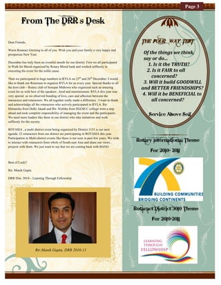 Page 3


          From The DRR’s Desk

Dear Friends,                                                                                 THE FOUR WAY TEST
Warm Rotaract Greeting to all of you. Wish you and your family a very happy and
prosperous New Year.                                                                           Of the things we think,
                                                                                               say or do…
                                                                                                 1. Is it the TRUTH?
December has truly been an eventful month for our district. First we all participated
in Walk for Blood organized by Rotary Blood bank and worked selflessly in
executing the event for the noble cause.                                                        2. Is it FAIR to all
Then we participated in huge numbers in RYLA on 25th and 26th December. I would
                                                                                                   concerned?
like to thank our Rotarians to organize RYLA for us every year. Special thanks to all          3. Will it build GOODWILL
the host club – Rotary club of Sonepat Midtown who organized such an amazing                  and BETTER FRIENDSHIPS?
event for us with best of the speakers , food and entertainment. RYLA this year was
very special as we observed bonding of love, care and affection between the                   4. Will it be BENEFICIAL to
interactors and rotaractors. We all together really made a difference . I want to thank            all concerned?
and acknowledge all the rotaractors who actively participated in RYLA. Rtr.
Himanshu from Delhi Akash and Rtr. Nishtha from SGGSCC college went a step
ahead and took complete responsibility of managing the event and the participants.
We need more leaders like these in our district who take initiatives and work
                                                                                                 Service Above Self
selflessly for the society.

ROTASIA , a multi district event being organized by District 3131 is our next
agenda. 22 rotaractors from our district are participating in ROTASIA this year.
Participation in Multi-district events like these is not seen in past few years. We wish
to interact with rotaractors from whole of South-east Asia and share our views ,
                                                                                            Rotary International Theme
projects with them. We just want to say that we are coming back with BANG
                                                                                                  For 2010- 2011

Best of Luck!!

Rtr. Manik Gupta

DRR Dist. 3010 – Learning Through Fellowship




                                                                                           Rotaract District 3010 Theme

                                                                                                  For 2010-2011




                     Rtr.Manik Gupta, DRR 2010-11
 